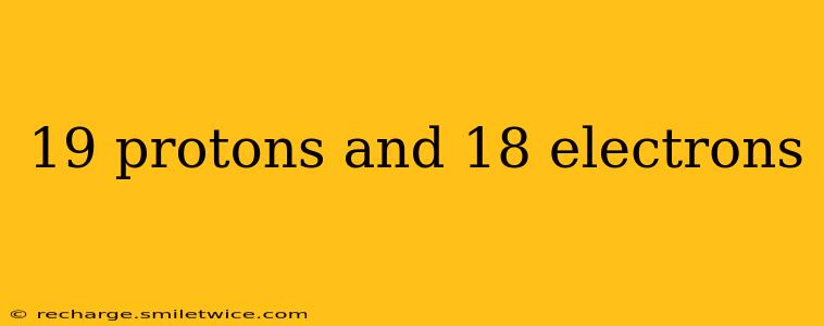 19 protons and 18 electrons