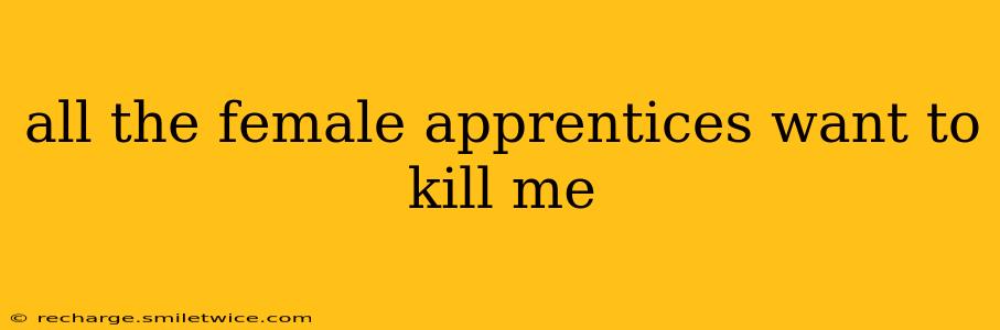 all the female apprentices want to kill me