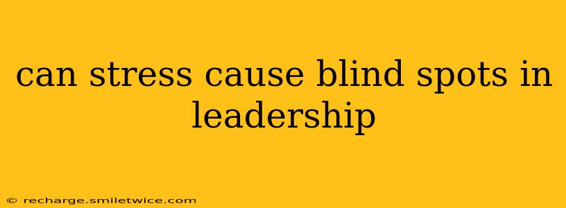can stress cause blind spots in leadership