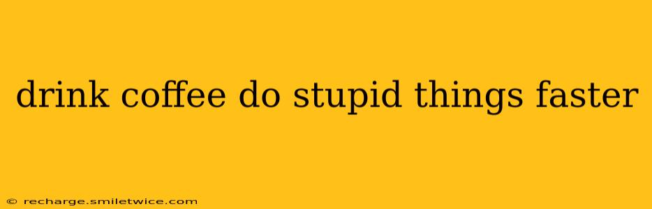 drink coffee do stupid things faster