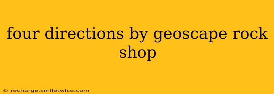 four directions by geoscape rock shop