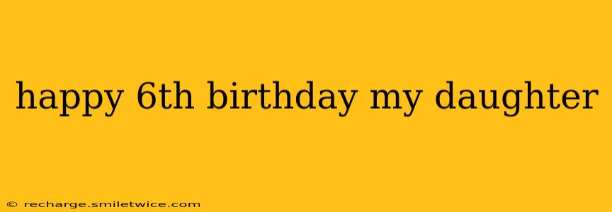 happy 6th birthday my daughter