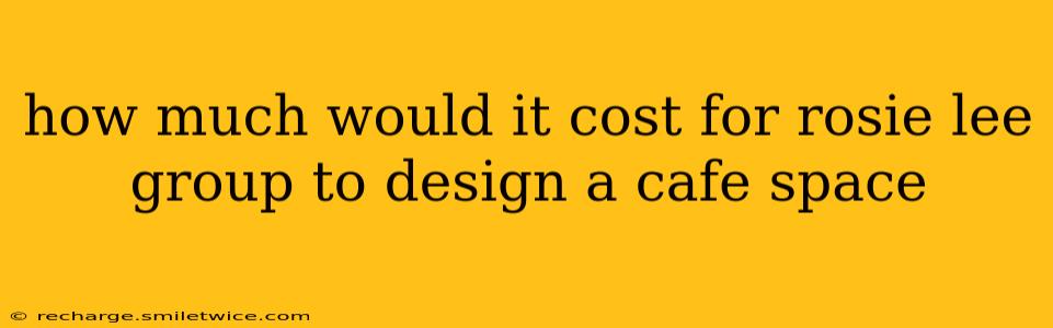 how much would it cost for rosie lee group to design a cafe space