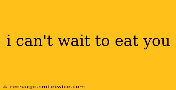 i can't wait to eat you i can't wait to eat you