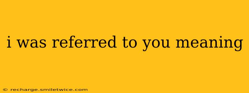 i was referred to you meaning