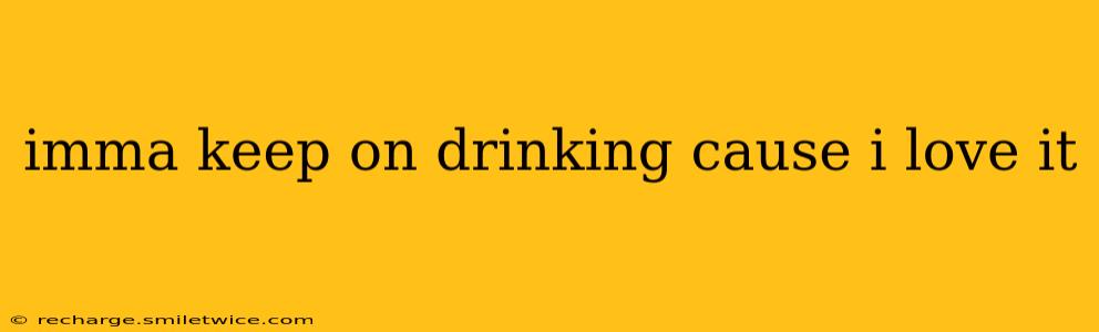 imma keep on drinking cause i love it