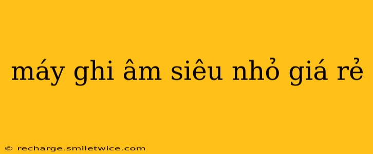 máy ghi âm siêu nhỏ giá rẻ