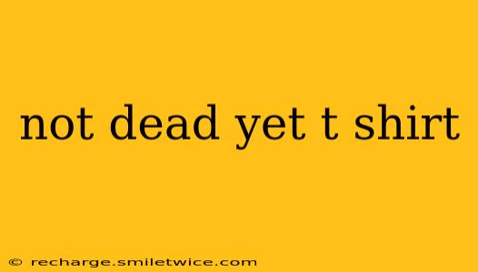 not dead yet t shirt
