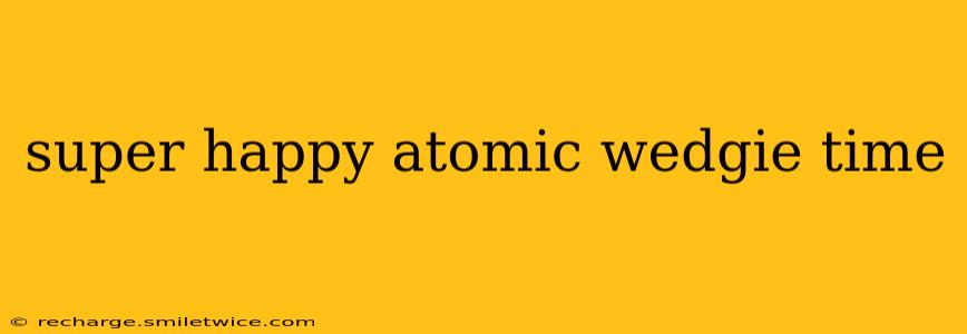super happy atomic wedgie time super happy atomic wedgie time