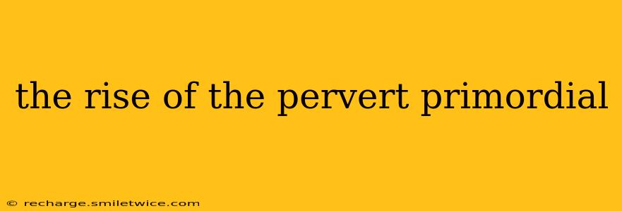 the rise of the pervert primordial