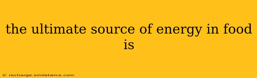 the ultimate source of energy in food is
