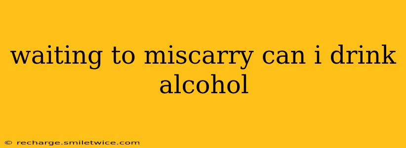 waiting to miscarry can i drink alcohol