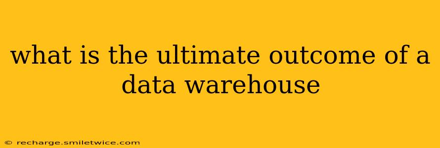 what is the ultimate outcome of a data warehouse